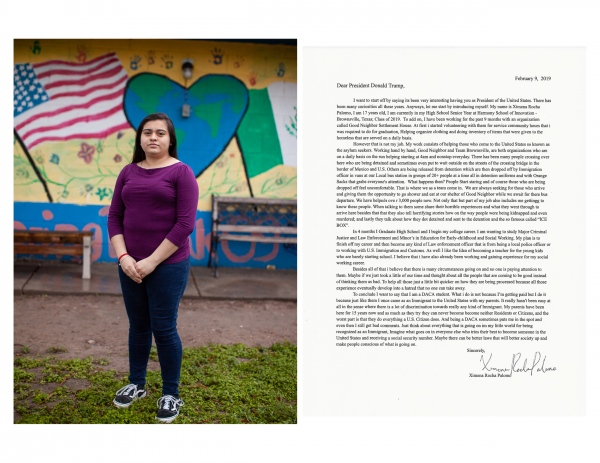  February 9, 2019  Dear President Donald Trump,  I want to start off by saying its been very interesting having you as President of the United States. There has been many curiosities all these years. Anyways, let me start by introducing myself. My name is Ximena Rocha Palomo, I am 17 years old, I am currently in my High School Senior Year at Harmony School of Innovation - Brownsville, Texas; Class of 2019. To add on, I have been working for the past 9 months with an organization called Good Neighbor Settlement House. At first i started volunteering with them for service community hours that i was required to do for graduation, Helping organize clothing and doing inventory of items that were given to the homeless that are served on a daily basis.  However that is not my job. My work consists of helping those who come to the United States so known as the asylum seekers. Working hand by hand, Good Neighbor and Team Brownsville, are both organizations who are on a daily basis on the run helping starting at 4am and nonstop &middot;everyday. There has been many people crossing over here who are being detained and sometimes even put to wait outside on the streets of the crossing bridge in the border of Mexico and U.S. Others are being released from detention which are then dropped off by Immigration  officer in vans at our Local bus station in groups of 20+ people at a time all in detention uniforms and with Orange Sacks that grabs everyone&#39;s attention. What happens then? People Start staring and of course those who are being dropped off feel uncomfortable. That is where we as a team come in. We are always seeking for those who arrive and giving them the opportunity to go shower and eat at our shelter of Good Neighbor while we await for there bus departure. We have helpeds over 3,000 people now. Not only that but part of my job also includes me gettinig to know these people. When talking to them some share their horrible experiences and what they went through to arrive here besides that that they also tell horrifying stories how on the way people were being kidnapped and even murdered; and lastly they talk about how they dot detained and sent to the detention and the so famous called &quot;ICE BOX&quot;.  In 4 months I Graduate High School and I begin my college career. I am wanting to study Major Criminal Justice and Law Enforcement and Minor&#39;s in Education for Early-childhood and Social Working. My plan is to finish off my career and then become any kind of Law enforcement officer that is from being a local police officer or to working with U.S. Immigration and Customs. As well I like the Idea of becoming a teacher for the young kids who are barely starting school. I believe that i have also already been working and gaining experience for my social working career.   Besides all of that i believe that there is many circumstances going on and no one is paying attention to them. Maybe if we just took a little of our time and thought about all the people that are coming to be good instead of thinking them as bad. To help all those just a little bit quicker on how they are being processed because all those experience eventually develop into a hatred that no one can take away.   To conclude I want to say that I am a DACA student. What i do is not because I&#39;m getting paid but I do it because just like them I once came as an Immigrant to the United States with my parents. It really hasn&#39;t been easy at all in the ,sense where there is a lot of discrimination towards really any kind of immigrant. My parents have been here for 15 years now and as much as they try they can never become become neither Residents or Citizens, and the worst part is that they do everything a U.S. Citizen does. And being a DACA sometimes puts me in the spot and even then I still get bad comments. Just think about everything that is going on im my little world for being recognized as an Immigrant, Imagine what goes on in everyone else who tries their best to become someone in the United States and receiving a social security number. Maybe there can be better laws that will better society up and make people conscious of what is going on.   Sincerely,  Ximena Rocha Palomo 